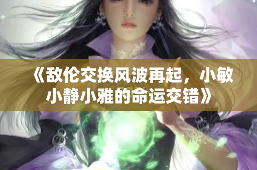 《敌伦交换风波再起，小敏小静小雅的命运交错》