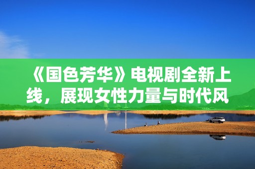 《国色芳华》电视剧全新上线，展现女性力量与时代风貌