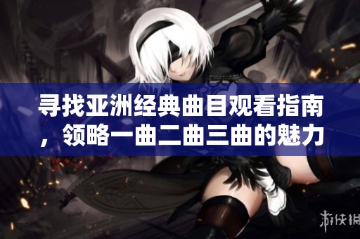 寻找亚洲经典曲目观看指南，领略一曲二曲三曲的魅力与精彩