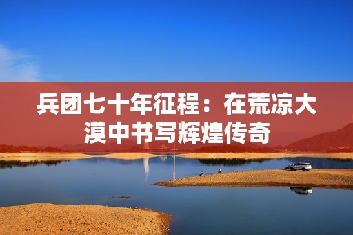 兵团七十年征程：在荒凉大漠中书写辉煌传奇