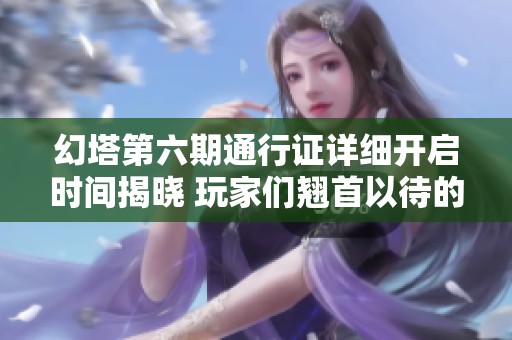 幻塔第六期通行证详细开启时间揭晓 玩家们翘首以待的全新内容揭秘