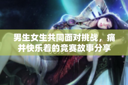 男生女生共同面对挑战，痛并快乐着的竞赛故事分享