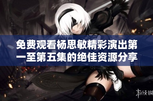 免费观看杨思敏精彩演出第一至第五集的绝佳资源分享