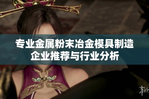 专业金属粉末冶金模具制造企业推荐与行业分析