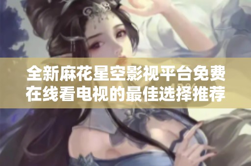 全新麻花星空影视平台免费在线看电视的最佳选择推荐