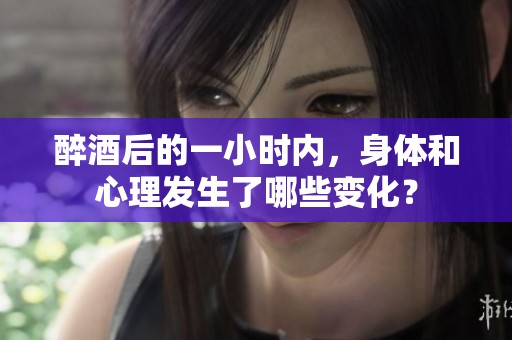 醉酒后的一小时内，身体和心理发生了哪些变化？