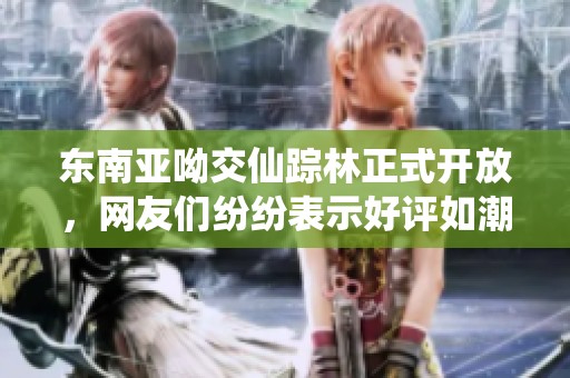 东南亚呦交仙踪林正式开放，网友们纷纷表示好评如潮！