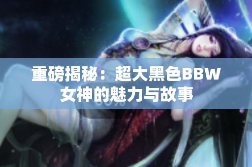 重磅揭秘：超大黑色BBW女神的魅力与故事