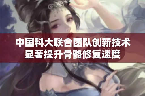 中国科大联合团队创新技术显著提升骨骼修复速度