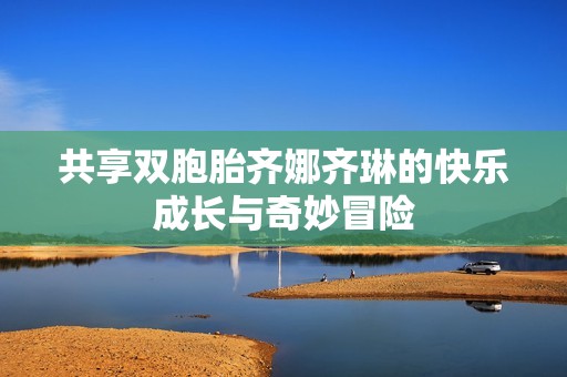 共享双胞胎齐娜齐琳的快乐成长与奇妙冒险