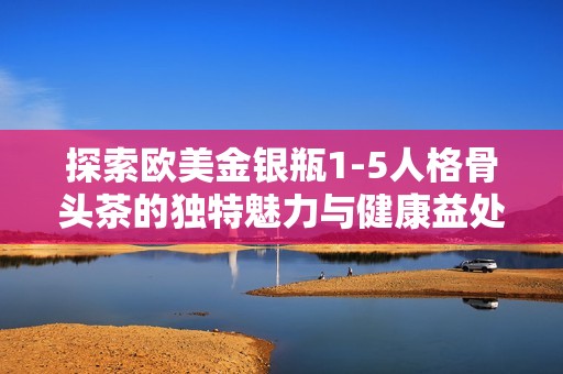 探索欧美金银瓶1-5人格骨头茶的独特魅力与健康益处