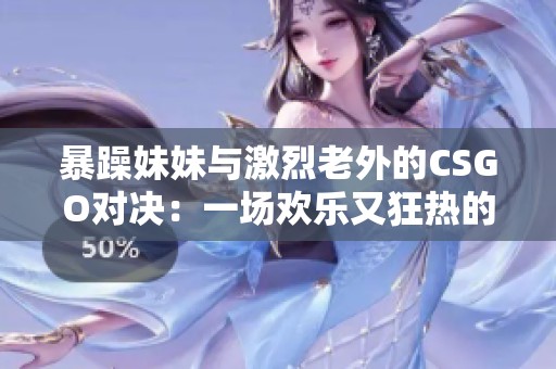 暴躁妹妹与激烈老外的CSGO对决：一场欢乐又狂热的游戏之旅
