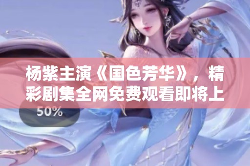 杨紫主演《国色芳华》，精彩剧集全网免费观看即将上线