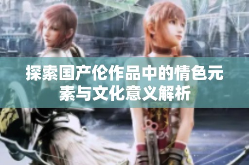 探索国产伦作品中的情色元素与文化意义解析