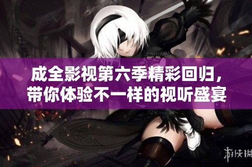 成全影视第六季精彩回归，带你体验不一样的视听盛宴