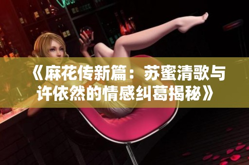 《麻花传新篇：苏蜜清歌与许依然的情感纠葛揭秘》