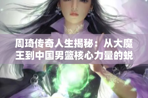 周琦传奇人生揭秘：从大魔王到中国男篮核心力量的蜕变历程