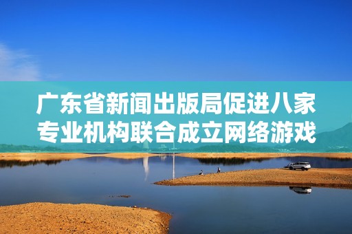 广东省新闻出版局促进八家专业机构联合成立网络游戏出版联盟