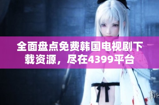 全面盘点免费韩国电视剧下载资源，尽在4399平台