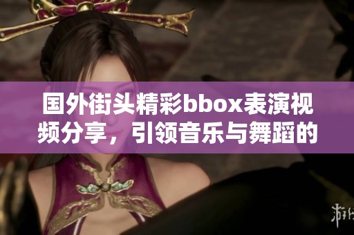 国外街头精彩bbox表演视频分享，引领音乐与舞蹈的新潮流