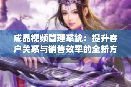 成品视频管理系统：提升客户关系与销售效率的全新方案