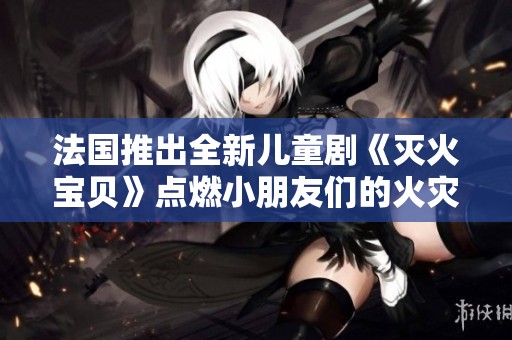 法国推出全新儿童剧《灭火宝贝》点燃小朋友们的火灾安全意识