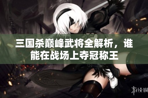 三国杀巅峰武将全解析，谁能在战场上夺冠称王