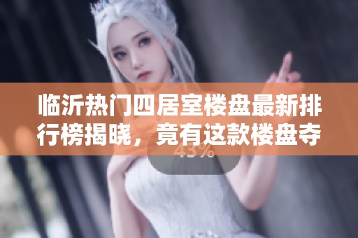 临沂热门四居室楼盘最新排行榜揭晓，竟有这款楼盘夺冠！