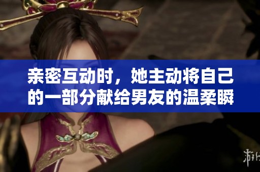 亲密互动时，她主动将自己的一部分献给男友的温柔瞬间