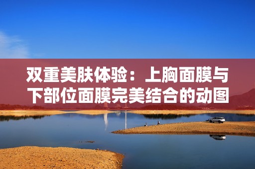 双重美肤体验：上胸面膜与下部位面膜完美结合的动图分享