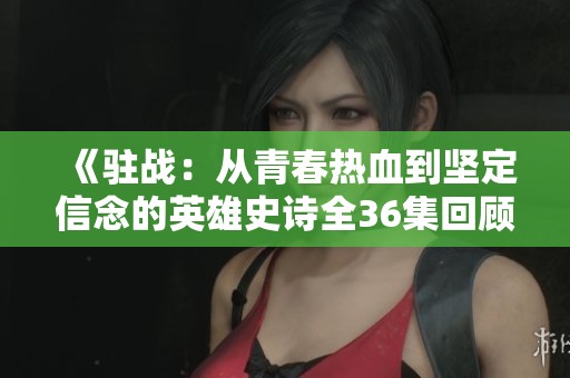 《驻战：从青春热血到坚定信念的英雄史诗全36集回顾》