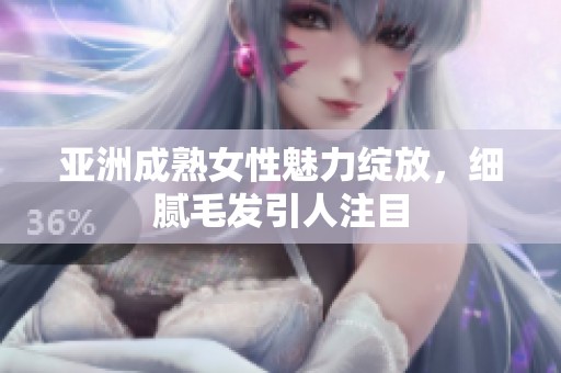 亚洲成熟女性魅力绽放，细腻毛发引人注目