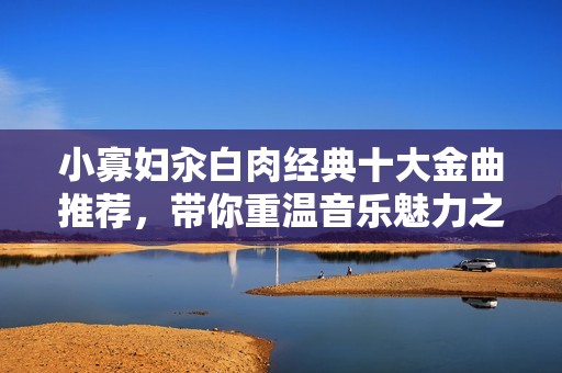小寡妇汆白肉经典十大金曲推荐，带你重温音乐魅力之旅