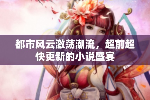 都市风云激荡潮流，超前超快更新的小说盛宴