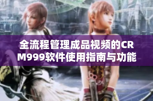 全流程管理成品视频的CRM999软件使用指南与功能分析