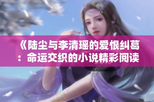 《陆尘与李清瑶的爱恨纠葛：命运交织的小说精彩阅读》