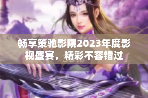 畅享策驰影院2023年度影视盛宴，精彩不容错过