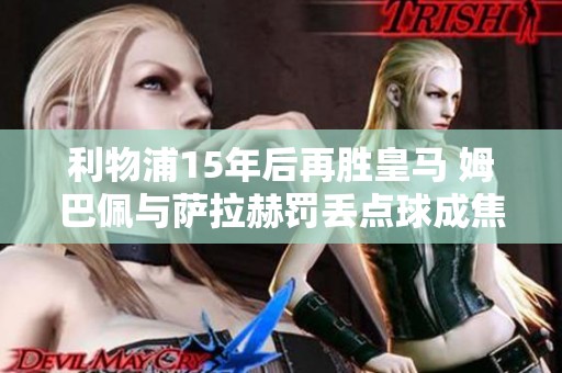 利物浦15年后再胜皇马 姆巴佩与萨拉赫罚丢点球成焦点