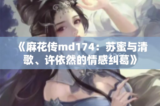 《麻花传md174：苏蜜与清歌、许依然的情感纠葛》