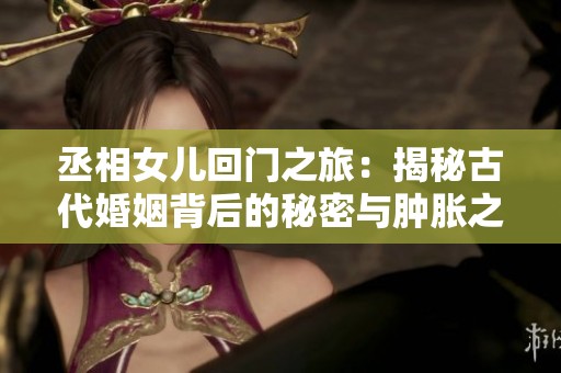 丞相女儿回门之旅：揭秘古代婚姻背后的秘密与肿胀之谜