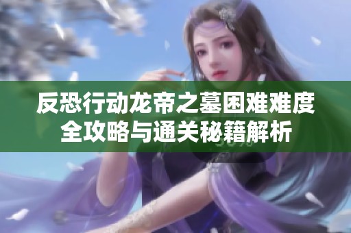反恐行动龙帝之墓困难难度全攻略与通关秘籍解析
