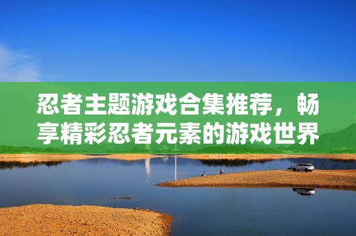 忍者主题游戏合集推荐，畅享精彩忍者元素的游戏世界