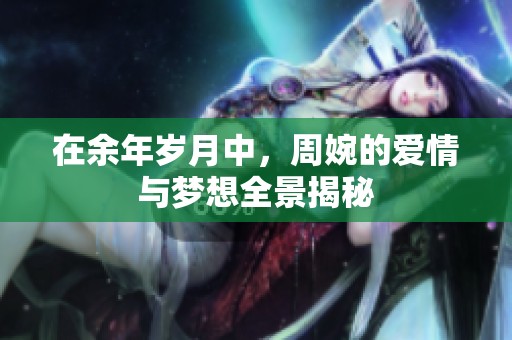 在余年岁月中，周婉的爱情与梦想全景揭秘