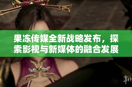 果冻传媒全新战略发布，探索影视与新媒体的融合发展之路