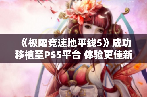 《极限竞速地平线5》成功移植至PS5平台 体验更佳新挑战将至