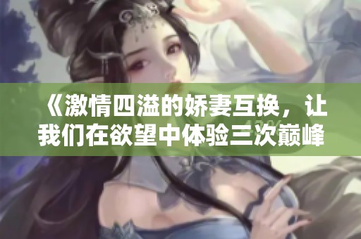《激情四溢的娇妻互换，让我们在欲望中体验三次巅峰》