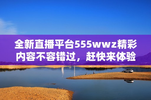 全新直播平台555wwz精彩内容不容错过，赶快来体验吧！