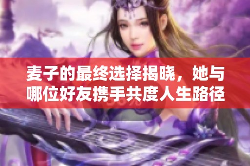 麦子的最终选择揭晓，她与哪位好友携手共度人生路径