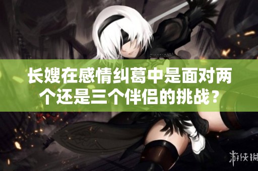 长嫂在感情纠葛中是面对两个还是三个伴侣的挑战？