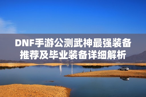 DNF手游公测武神最强装备推荐及毕业装备详细解析